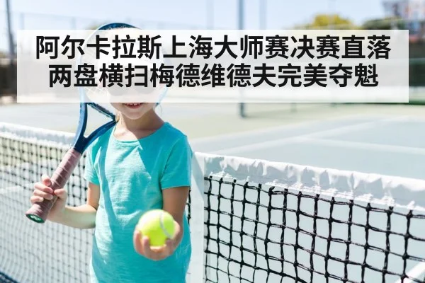 阿尔卡拉斯上海大师赛决赛直落两盘横扫梅德维德夫完美夺魁