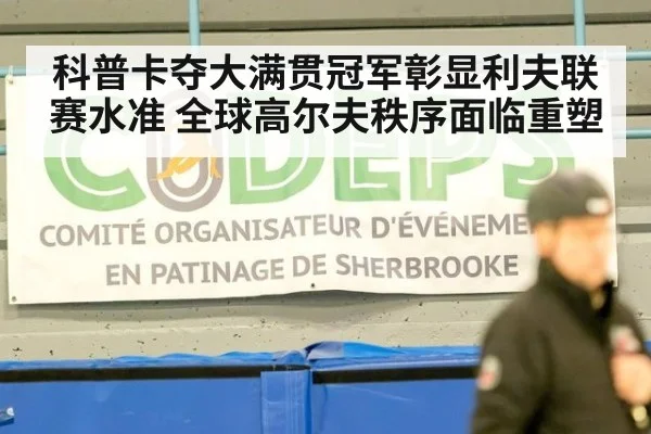 科普卡夺大满贯冠军彰显利夫联赛水准 全球高尔夫秩序面临重塑